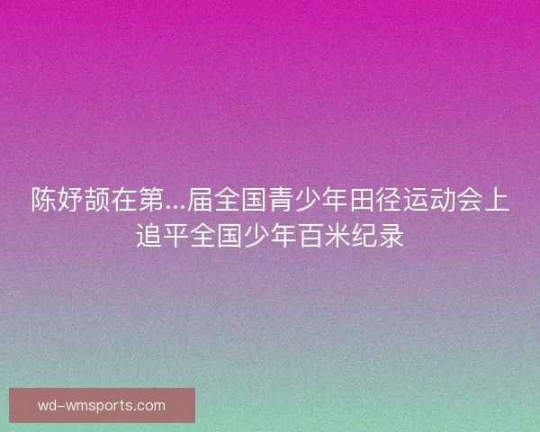 陈妤颉在第...届全国青少年田径运动会上追平全国少年百米纪录