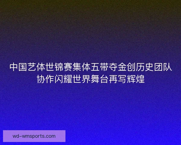 中国艺体世锦赛集体五带夺金创历史团队协作闪耀世界舞台再写辉煌