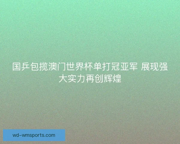 国乒包揽澳门世界杯单打冠亚军 展现强大实力再创辉煌
