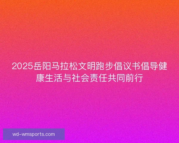 2025岳阳马拉松文明跑步倡议书倡导健康生活与社会责任共同前行